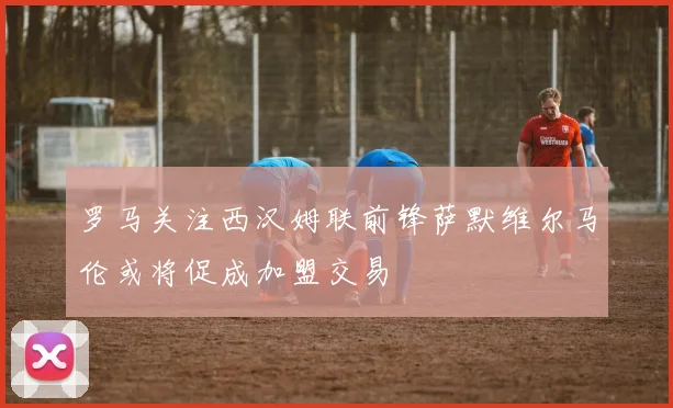 罗马关注西汉姆联前锋萨默维尔马伦或将促成加盟交易