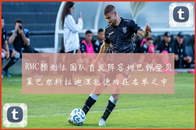 RMC预测法国队首发阵容姆巴佩登贝莱巴尔科拉迪涅孔德均在名单之中