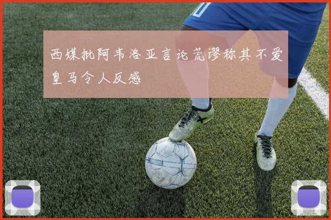 西媒批阿韦洛亚言论荒谬称其不爱皇马令人反感