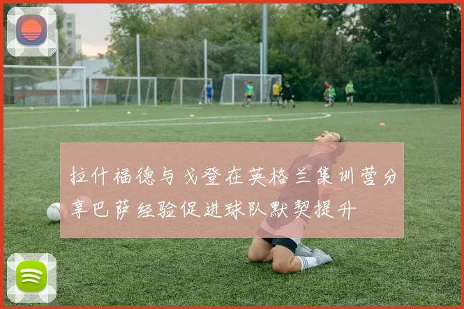拉什福德与戈登在英格兰集训营分享巴萨经验促进球队默契提升