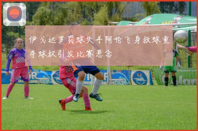 伊戈达罗罚球失手阿伦飞身救球重夺球权引发比赛悬念