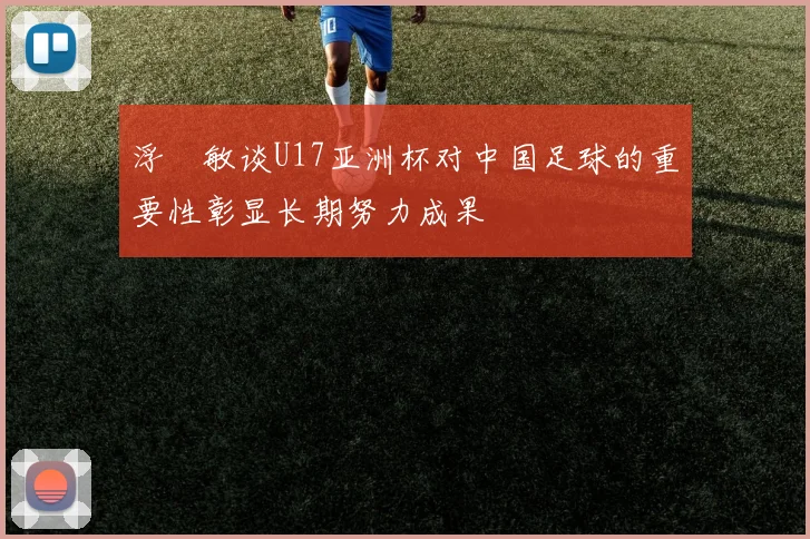 浮嶋敏谈U17亚洲杯对中国足球的重要性彰显长期努力成果