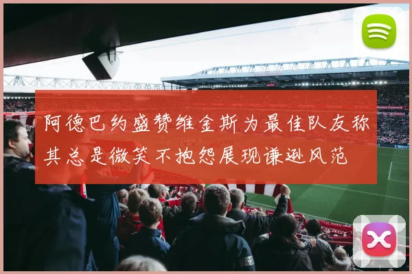 阿德巴约盛赞维金斯为最佳队友称其总是微笑不抱怨展现谦逊风范