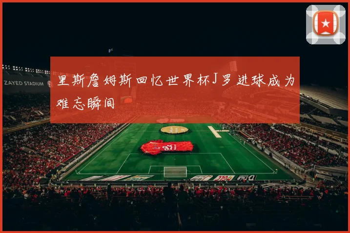 里斯詹姆斯回忆世界杯J罗进球成为难忘瞬间