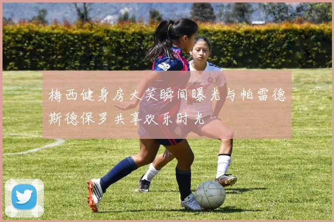 梅西健身房大笑瞬间曝光与帕雷德斯德保罗共享欢乐时光