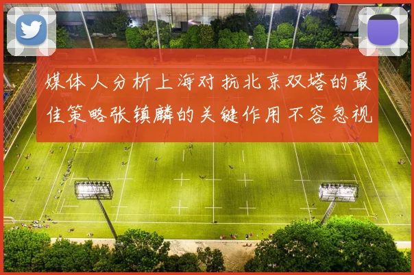 媒体人分析上海对抗北京双塔的最佳策略张镇麟的关键作用不容忽视