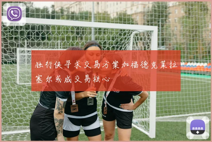 独行侠寻求交易方案加福德克莱拉塞尔或成交易核心