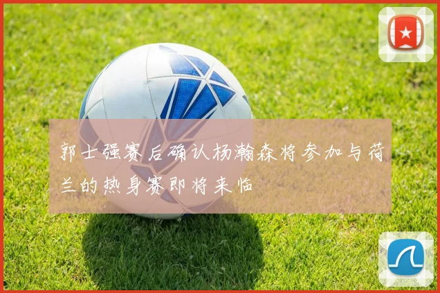 郭士强赛后确认杨瀚森将参加与荷兰的热身赛即将来临