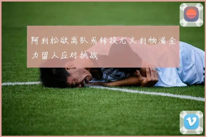 阿利松欲离队或转投尤文利物浦全力留人应对挑战