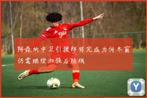 阿森纳中卫引援即将完成为何冬窗仍需继续加强后防线