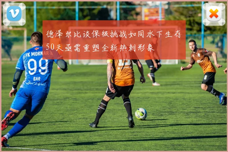 德泽尔比谈保级挑战如同水下生存50天亟需重塑全新热刺形象