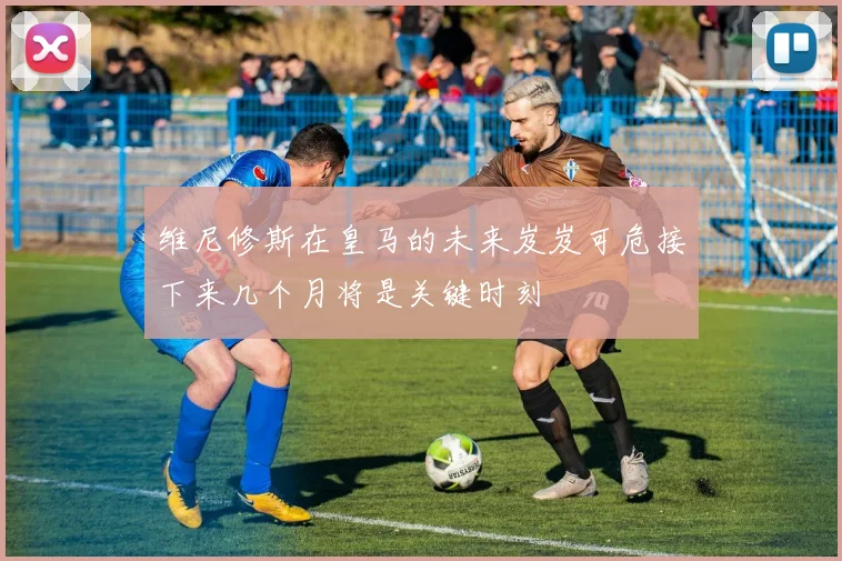 维尼修斯在皇马的未来岌岌可危接下来几个月将是关键时刻