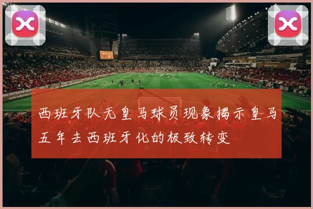 西班牙队无皇马球员现象揭示皇马五年去西班牙化的极致转变