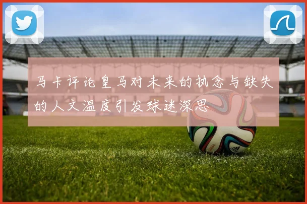 马卡评论皇马对未来的执念与缺失的人文温度引发球迷深思
