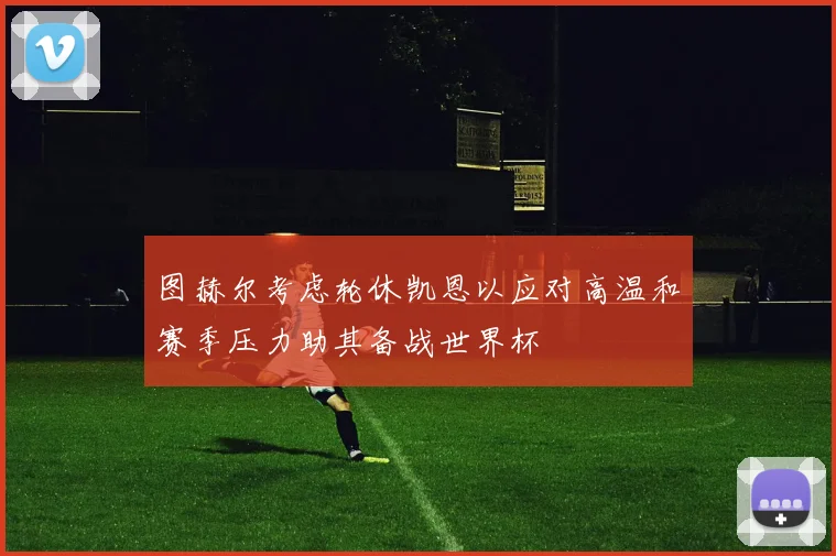 图赫尔考虑轮休凯恩以应对高温和赛季压力助其备战世界杯