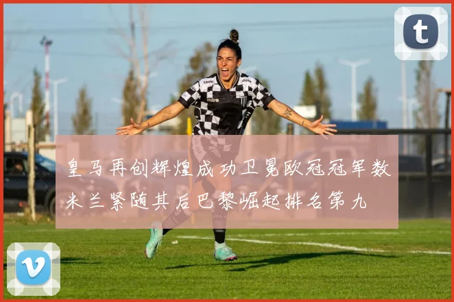 皇马再创辉煌成功卫冕欧冠冠军数米兰紧随其后巴黎崛起排名第九