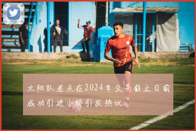 太阳队差点在2024年交易截止日前成功引进小桥引发热议
