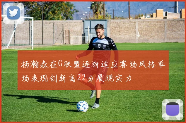 杨瀚森在G联盟逐渐适应赛场风格单场表现创新高22分展现实力