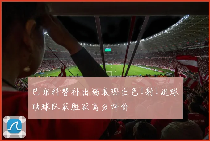 巴尔科替补出场表现出色1射1进球助球队获胜获高分评价