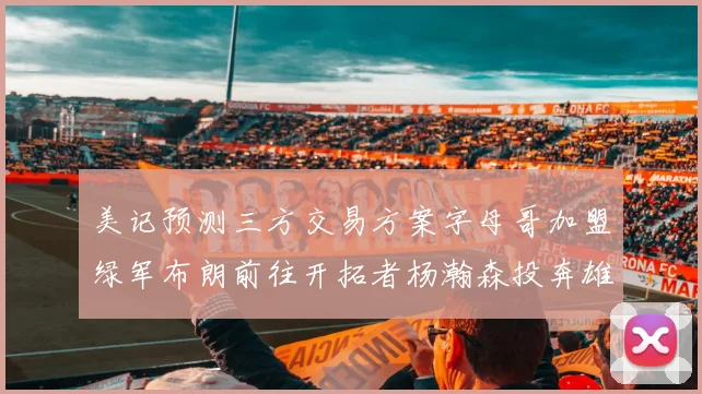 美记预测三方交易方案字母哥加盟绿军布朗前往开拓者杨瀚森投奔雄鹿
