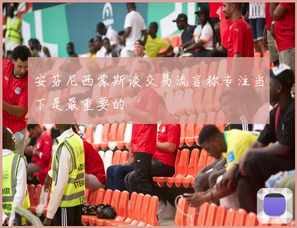 安芬尼西蒙斯谈交易流言称专注当下是最重要的