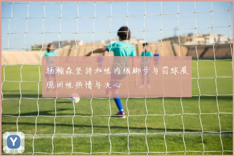 杨瀚森坚持加练内线脚步与罚球展现训练热情与决心