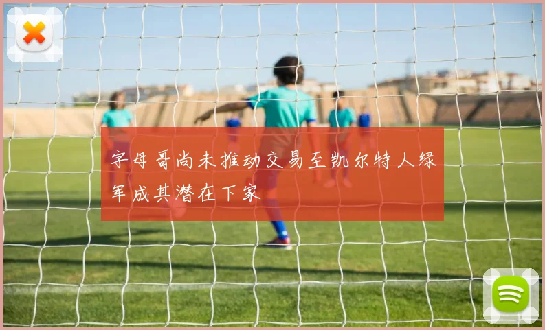 字母哥尚未推动交易至凯尔特人绿军成其潜在下家