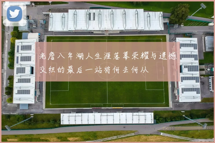 老詹八年湖人生涯落幕荣耀与遗憾交织的最后一站将何去何从