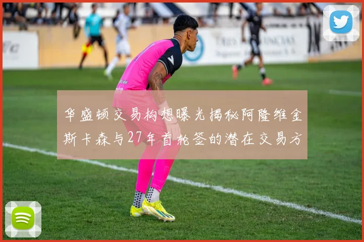 华盛顿交易构想曝光揭秘阿隆维金斯卡森与27年首轮签的潜在交易方案
