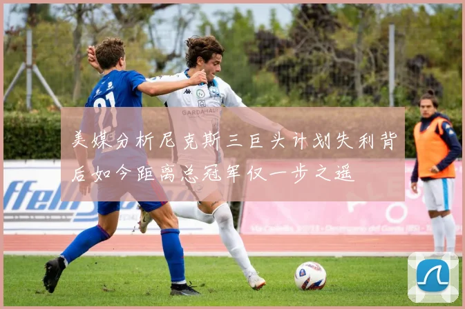 美媒分析尼克斯三巨头计划失利背后如今距离总冠军仅一步之遥