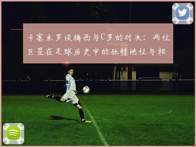 卡塞米罗谈梅西与C罗的对决：两位巨星在足球历史中的独特地位与相互激励