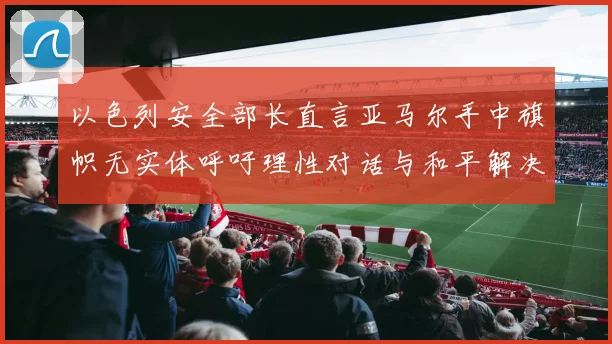 以色列安全部长直言亚马尔手中旗帜无实体呼吁理性对话与和平解决方案